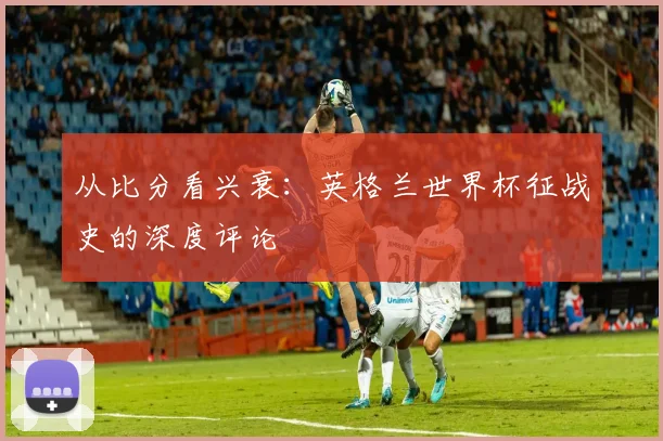 从比分看兴衰：英格兰世界杯征战史的深度评论