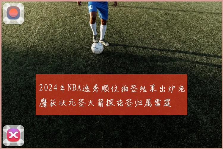 2024年NBA选秀顺位抽签结果出炉老鹰获状元签火箭探花签归属雷霆