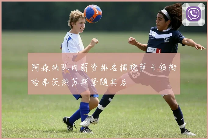 阿森纳队内薪资排名揭晓萨卡领衔哈弗茨热苏斯紧随其后