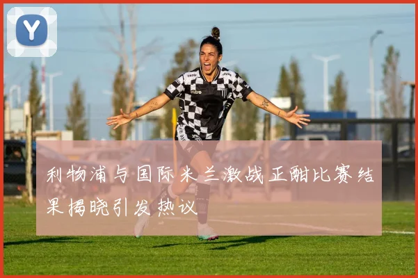 利物浦与国际米兰激战正酣比赛结果揭晓引发热议