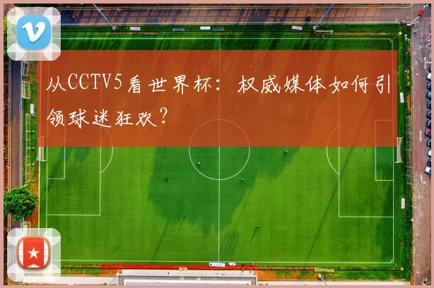从CCTV5看世界杯：权威媒体如何引领球迷狂欢？