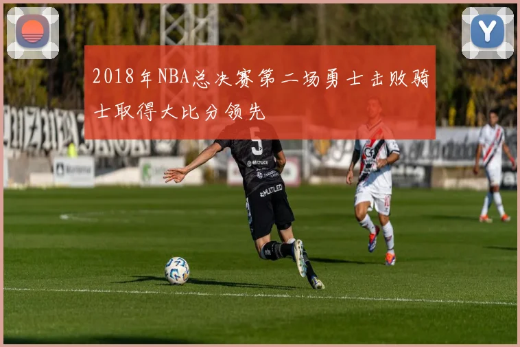 2018年NBA总决赛第二场勇士击败骑士取得大比分领先