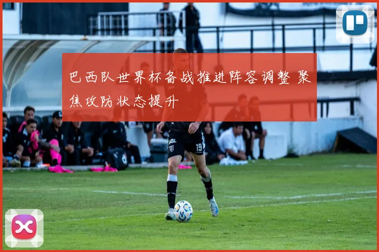 巴西队世界杯备战推进阵容调整 聚焦攻防状态提升